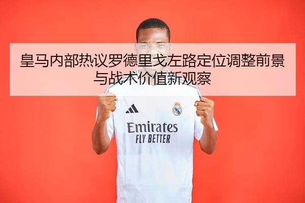 皇马内部热议罗德里戈左路定位调整前景与战术价值新观察