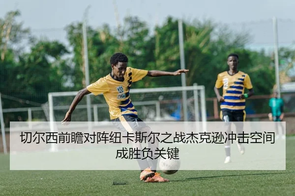 切尔西前瞻对阵纽卡斯尔之战杰克逊冲击空间成胜负关键