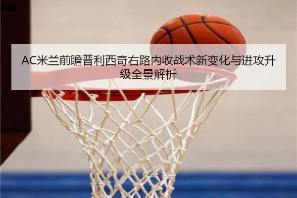 AC米兰前瞻普利西奇右路内收战术新变化与进攻升级全景解析
