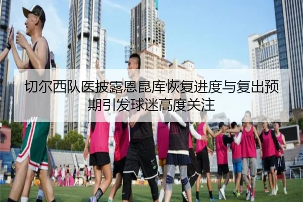 切尔西队医披露恩昆库恢复进度与复出预期引发球迷高度关注